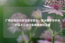 广西壮族自治区党委常委会：坚决拥护党中央对蓝天立进行审查调查的决定
