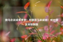 俄乌会谈成果寥寥！特朗普又来威胁：或对俄实施新制裁