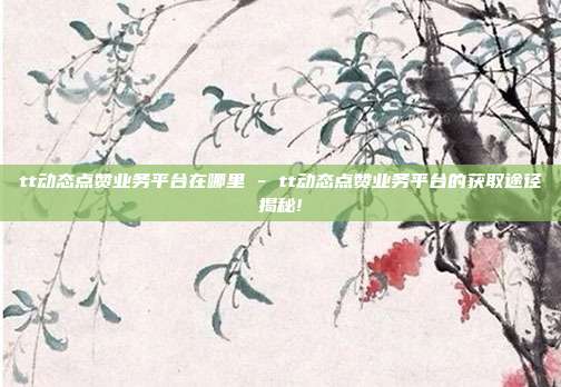 tt动态点赞业务平台在哪里 - tt动态点赞业务平台的获取途径揭秘!  第1张