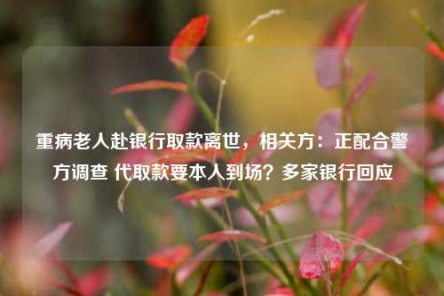 重病老人赴银行取款离世，相关方：正配合警方调查 代取款要本人到场？多家银行回应  第1张