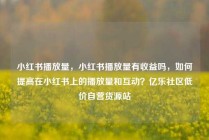 小红书播放量，小红书播放量有收益吗，如何提高在小红书上的播放量和互动？亿乐社区低价自营货源站