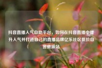 抖音直播人气自助平台，如何在抖音直播中提升人气并打造自己的直播品牌亿乐社区低价自营货源站