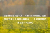 买抖音粉丝10元一万，抖音10元1000粉丝，如何在抖音平台上购买大量粉丝，一个实用攻略亿乐社区SUP货源站