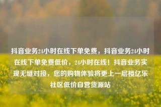 抖音业务24小时在线下单免费，抖音业务24小时在线下单免费低价，24小时在线！抖音业务实现无缝对接，您的购物体验将更上一层楼亿乐社区低价自营货源站
