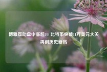 博雅互动盘中涨超5% 比特币突破11万美元大关再创历史新高