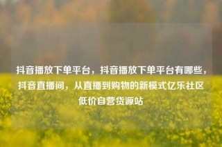 抖音播放下单平台，抖音播放下单平台有哪些，抖音直播间，从直播到购物的新模式亿乐社区低价自营货源站