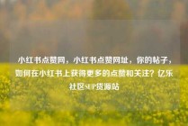 小红书点赞网，小红书点赞网址，你的帖子，如何在小红书上获得更多的点赞和关注？亿乐社区SUP货源站
