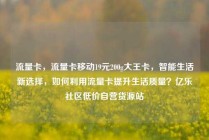 流量卡，流量卡移动19元200g大王卡，智能生活新选择，如何利用流量卡提升生活质量？亿乐社区低价自营货源站