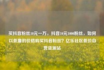 买抖音粉丝10元一万，抖音10元1000粉丝，如何以低廉的价格购买抖音粉丝？亿乐社区低价自营货源站