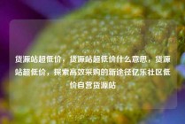 货源站超低价，货源站超低价什么意思，货源站超低价，探索高效采购的新途径亿乐社区低价自营货源站