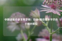 中国证监会副主席李明：目前A股估值水平仍处于相对低位
