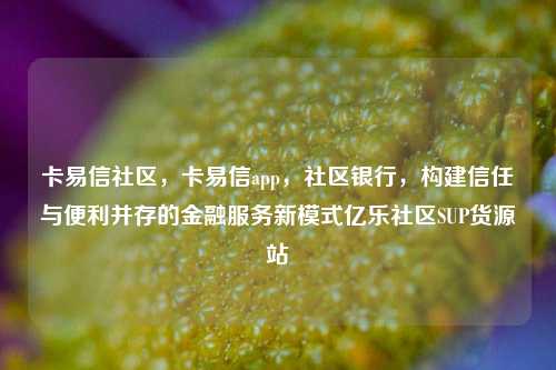 卡易信社区	，卡易信app，社区银行，构建信任与便利并存的金融服务新模式亿乐社区SUP货源站  第1张