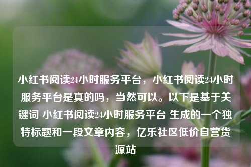 小红书阅读24小时服务平台	，小红书阅读24小时服务平台是真的吗，当然可以	。以下是基于关键词 小红书阅读24小时服务平台 生成的一个独特标题和一段文章内容，亿乐社区低价自营货源站  第1张