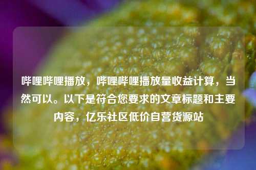 哔哩哔哩播放，哔哩哔哩播放量收益计算	，当然可以。以下是符合您要求的文章标题和主要内容，亿乐社区低价自营货源站  第1张