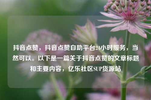 抖音点赞，抖音点赞自助平台24小时服务	，当然可以。以下是一篇关于抖音点赞的文章标题和主要内容，亿乐社区SUP货源站  第1张