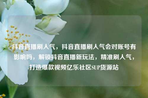 抖音直播刷人气，抖音直播刷人气会对账号有影响吗	，解锁抖音直播新玩法，精准刷人气，打造爆款视频亿乐社区SUP货源站  第1张