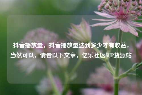 抖音播放量，抖音播放量达到多少才有收益，当然可以	，请看以下文章，亿乐社区SUP货源站  第1张