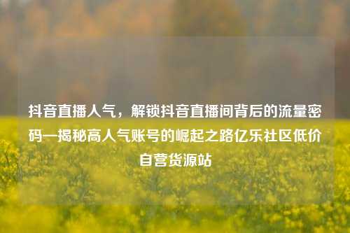 抖音直播人气	，解锁抖音直播间背后的流量密码—揭秘高人气账号的崛起之路亿乐社区低价自营货源站  第1张