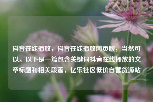 抖音在线播放	，抖音在线播放网页版，当然可以。以下是一篇包含关键词抖音在线播放的文章标题和相关段落，亿乐社区低价自营货源站  第1张