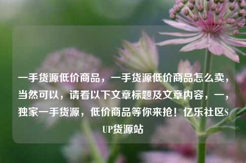 一手货源低价商品，一手货源低价商品怎么卖，当然可以	，请看以下文章标题及文章内容，一，独家一手货源	，低价商品等你来抢！亿乐社区SUP货源站  第1张