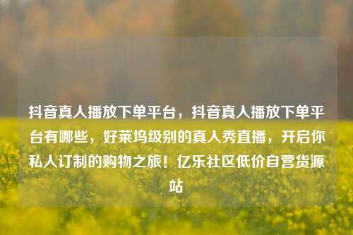 抖音真人播放下单平台，抖音真人播放下单平台有哪些，好莱坞级别的真人秀直播	，开启你私人订制的购物之旅！亿乐社区低价自营货源站  第1张