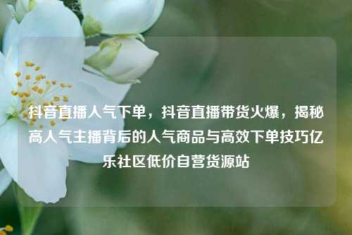 抖音直播人气下单	，抖音直播带货火爆，揭秘高人气主播背后的人气商品与高效下单技巧亿乐社区低价自营货源站  第1张