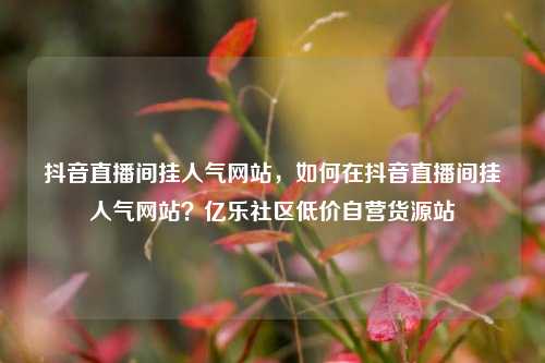 抖音直播间挂人气网站，如何在抖音直播间挂人气网站？亿乐社区低价自营货源站  第1张