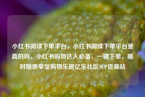 小红书阅读下单平台	，小红书阅读下单平台是真的吗，小红书购物达人必备，一键下单	，随时随地享受购物乐趣亿乐社区SUP货源站  第1张