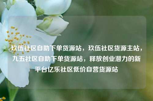 玖伍社区自助下单货源站	，玖伍社区货源主站，九五社区自助下单货源站，释放创业潜力的新平台亿乐社区低价自营货源站  第1张