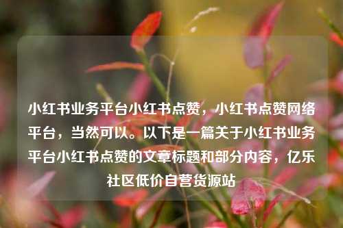 小红书业务平台小红书点赞	，小红书点赞网络平台，当然可以。以下是一篇关于小红书业务平台小红书点赞的文章标题和部分内容，亿乐社区低价自营货源站  第1张