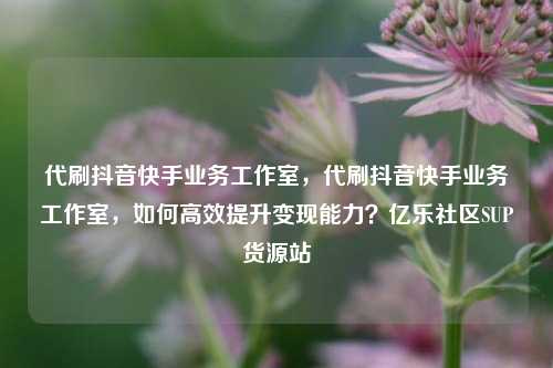 代刷抖音快手业务工作室，代刷抖音快手业务工作室	，如何高效提升变现能力？亿乐社区SUP货源站  第1张