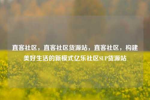 直客社区	，直客社区货源站，直客社区，构建美好生活的新模式亿乐社区SUP货源站  第1张