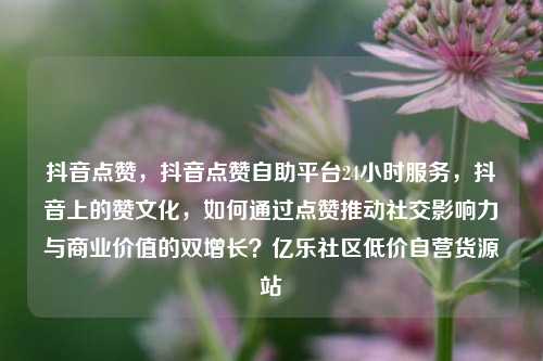 抖音点赞，抖音点赞自助平台24小时服务，抖音上的赞文化	，如何通过点赞推动社交影响力与商业价值的双增长？亿乐社区低价自营货源站  第1张